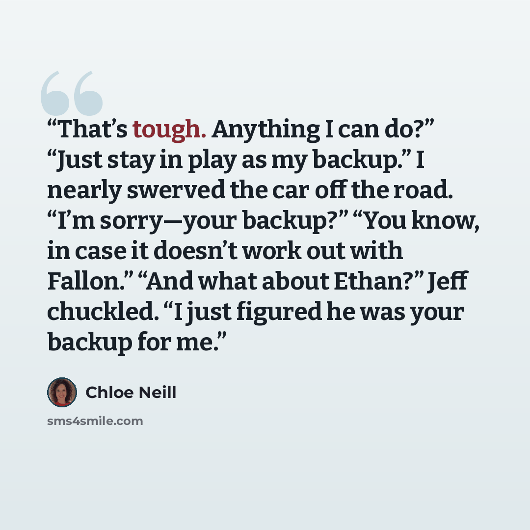 “That’s tough. Anything I can do?” “Just stay in play as my backup.” I nearly swerved the car off the road. “I’m sorry—your backup?” “You know, in case it doesn’t work out with Fallon.” “And what about Ethan?” Jeff chuckled. “I just figured he was your backup for me.” quote by Chloe Neill