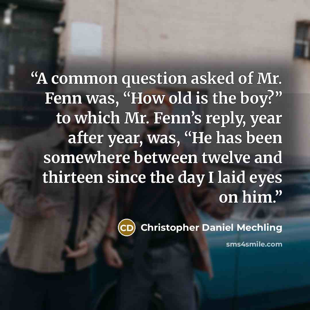 “A common question asked of Mr. Fenn was, “How old is the boy?” to which Mr. Fenn’s reply, year after year, was, “He has been somewhere between twelve and thirteen since the day I laid eyes on him.” quote by Christopher Daniel Mechling