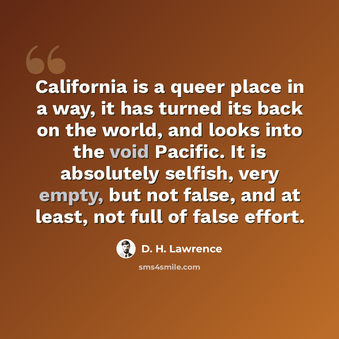 “California is a queer place in a way, it has turned its back on the world, and looks into the void Pacific. It is absolutely selfish, very empty, but not false, and at least, not full of false effort.” quote by D. H. Lawrence
