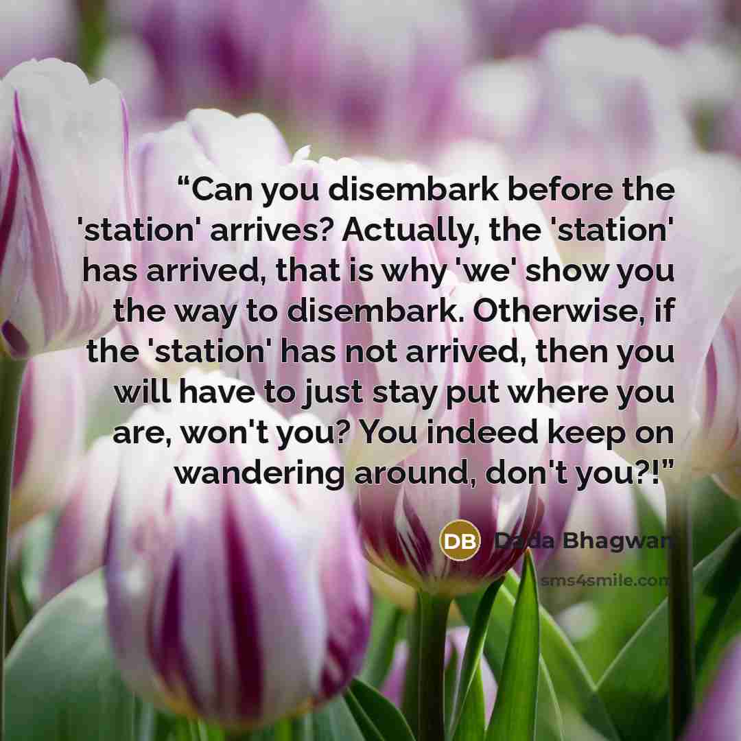 “Can you disembark before the 'station' arrives? Actually, the 'station' has arrived, that is why 'we' show you the way to disembark. Otherwise, if the 'station' has not arrived, then you will have to just stay put where you are, won't you? You indeed keep on wandering around, don't you?!” quote by Dada Bhagwan