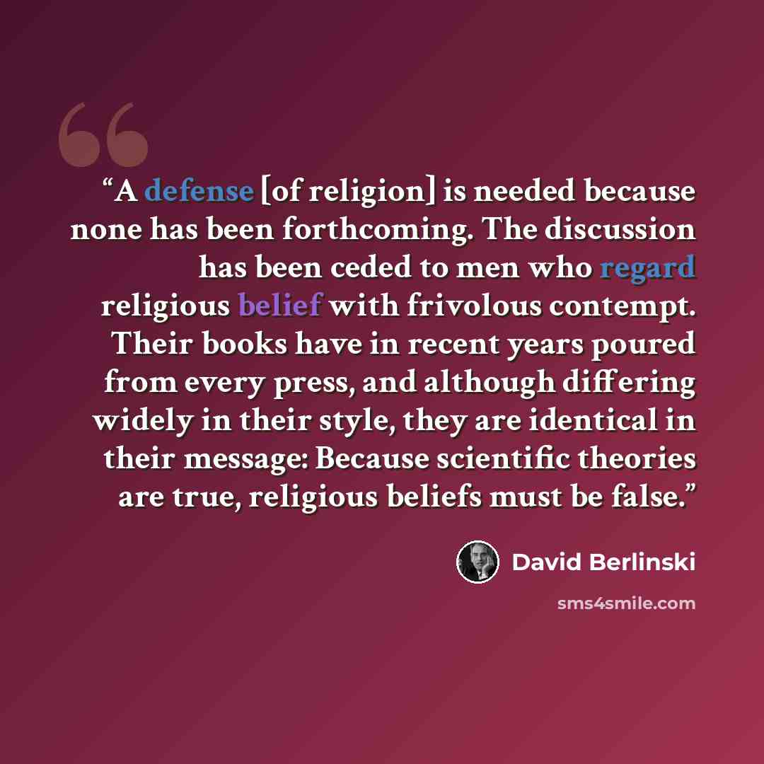 “A defense [of religion] is needed because none has been forthcoming. The discussion has been ceded to men who regard religious belief with frivolous contempt. Their books have in recent years poured from every press, and although differing widely in their style, they are identical in their…” quote by David Berlinski