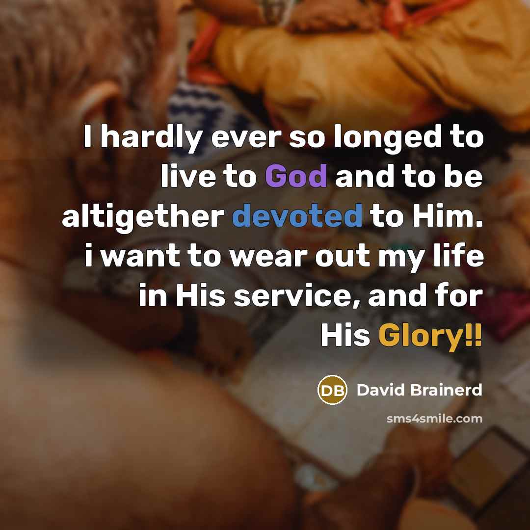 “I hardly ever so longed to live to God and to be altigether devoted to Him. i want to wear out my life in His service, and for His Glory!!” quote by David Brainerd