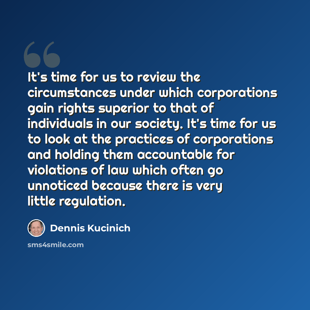 “It's time for us to review the circumstances under which corporations gain rights superior to that of individuals in our society. It's time for us to look at the practices of corporations and holding them accountable for violations of law which often go unnoticed because there is very little…” quote by Dennis Kucinich