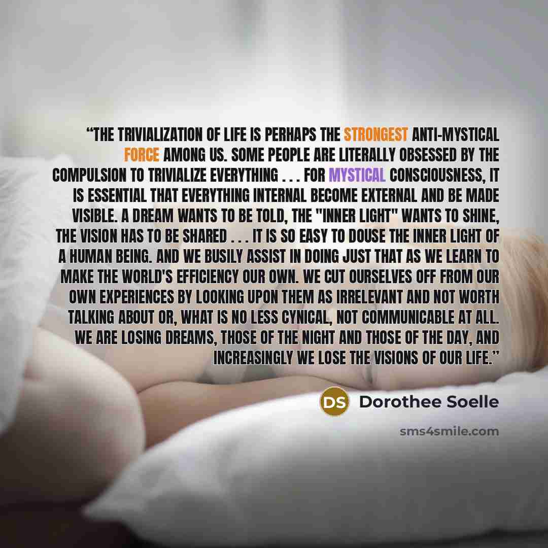 “The trivialization of life is perhaps the strongest anti-mystical force among us. Some people are literally obsessed by the compulsion to trivialize everything . . . For mystical consciousness, it is essential that everything internal become external and be made visible. A dream wants to be told…” quote by Dorothee Soelle