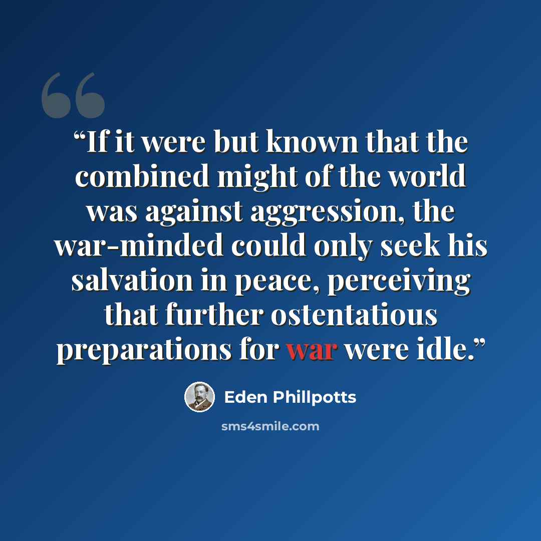 “If it were but known that the combined might of the world was against aggression, the war-minded could only seek his salvation in peace, perceiving that further ostentatious preparations for war were idle.” quote by Eden Phillpotts