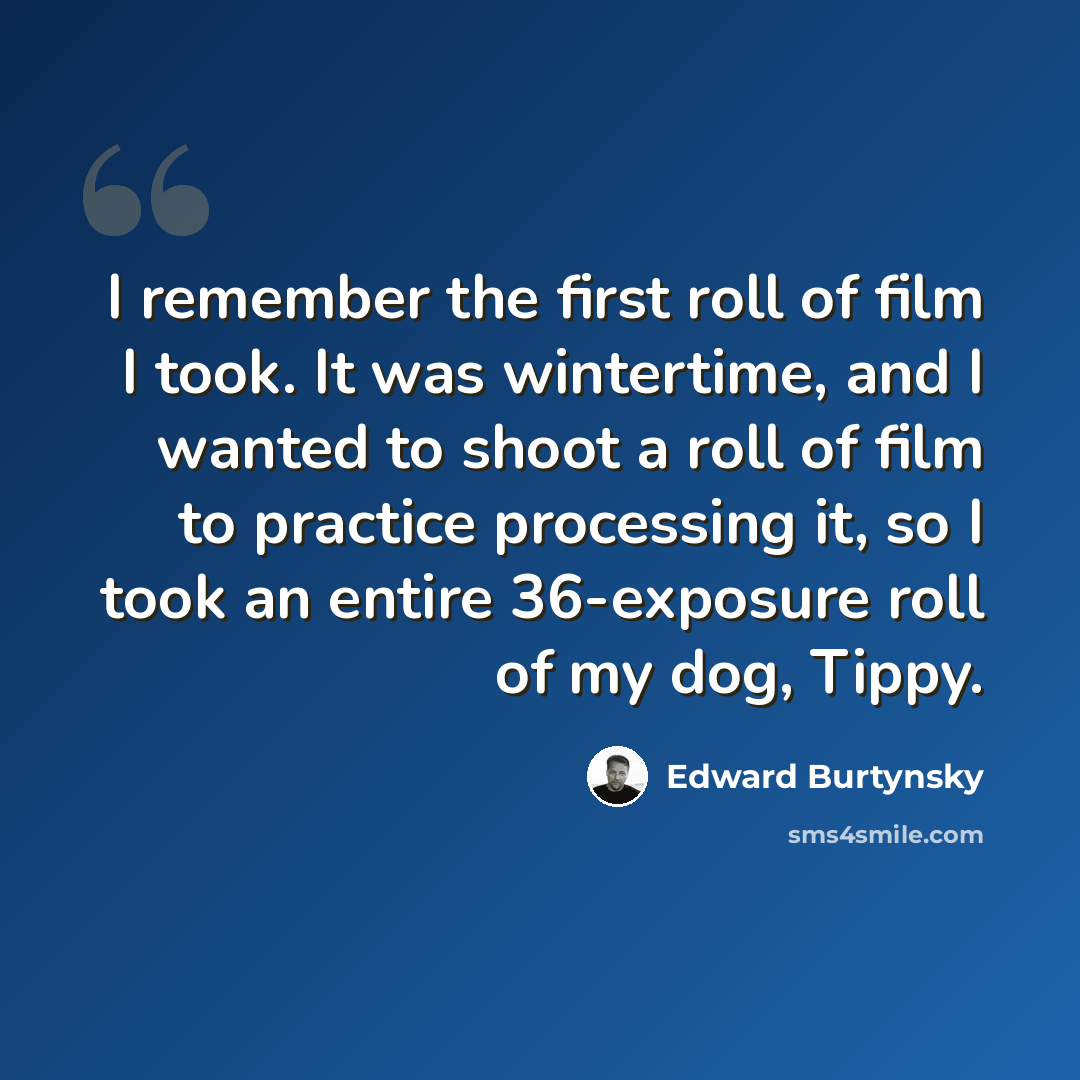 “I remember the first roll of film I took. It was wintertime, and I wanted to shoot a roll of film to practice processing it, so I took an entire 36-exposure roll of my dog, Tippy.” quote by Edward Burtynsky