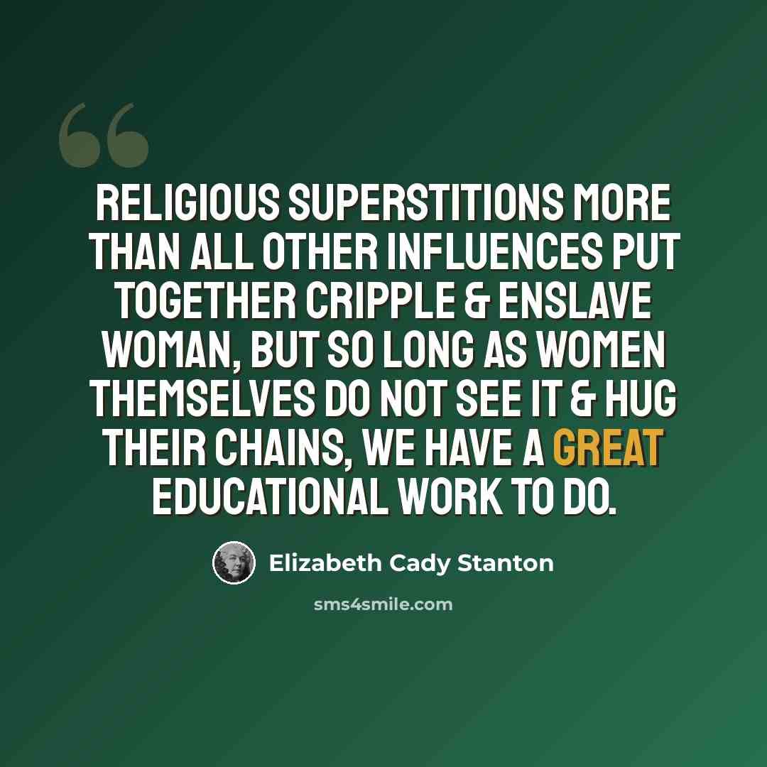 “Religious superstitions more than all other influences put together cripple & enslave woman, but so long as women themselves do not see it & hug their chains, we have a great educational work to do.” quote by Elizabeth Cady Stanton
