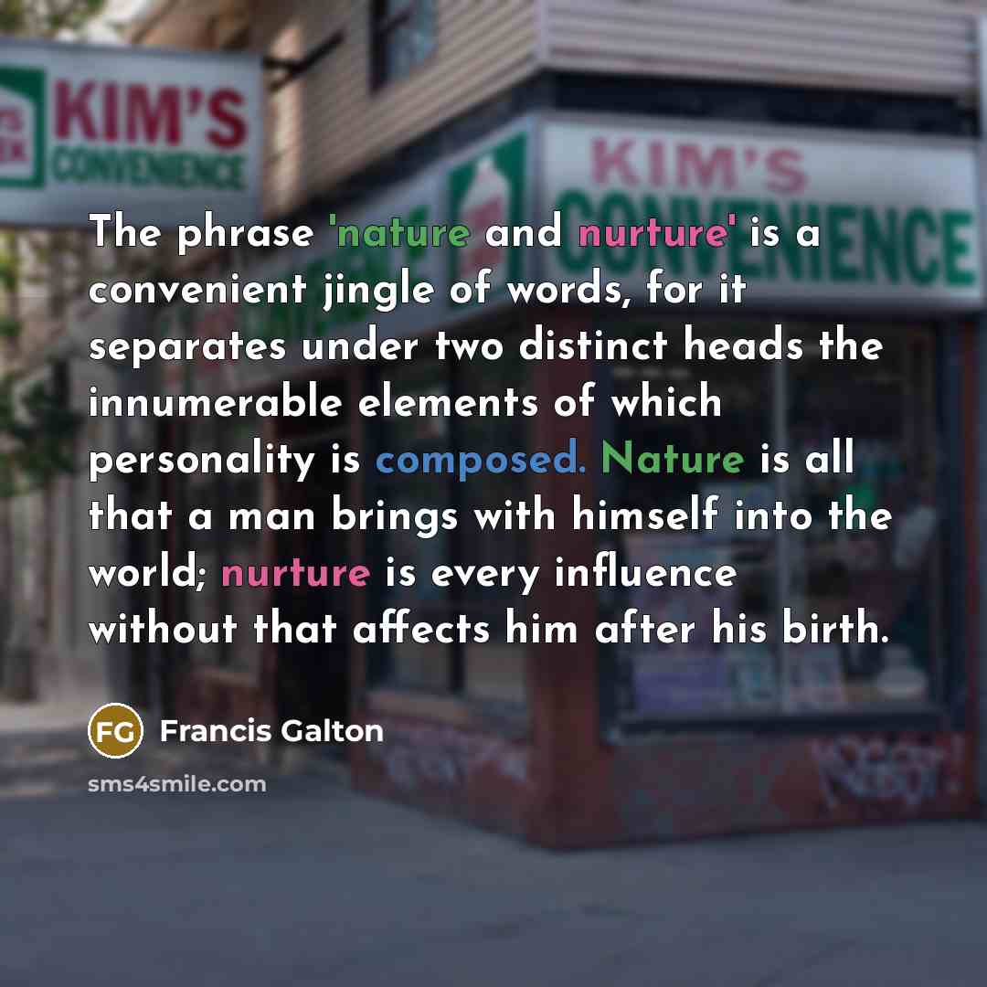“The phrase 'nature and nurture' is a convenient jingle of words, for it separates under two distinct heads the innumerable elements of which personality is composed. Nature is all that a man brings with himself into the world; nurture is every influence without that affects him after his birth.” quote by Francis Galton