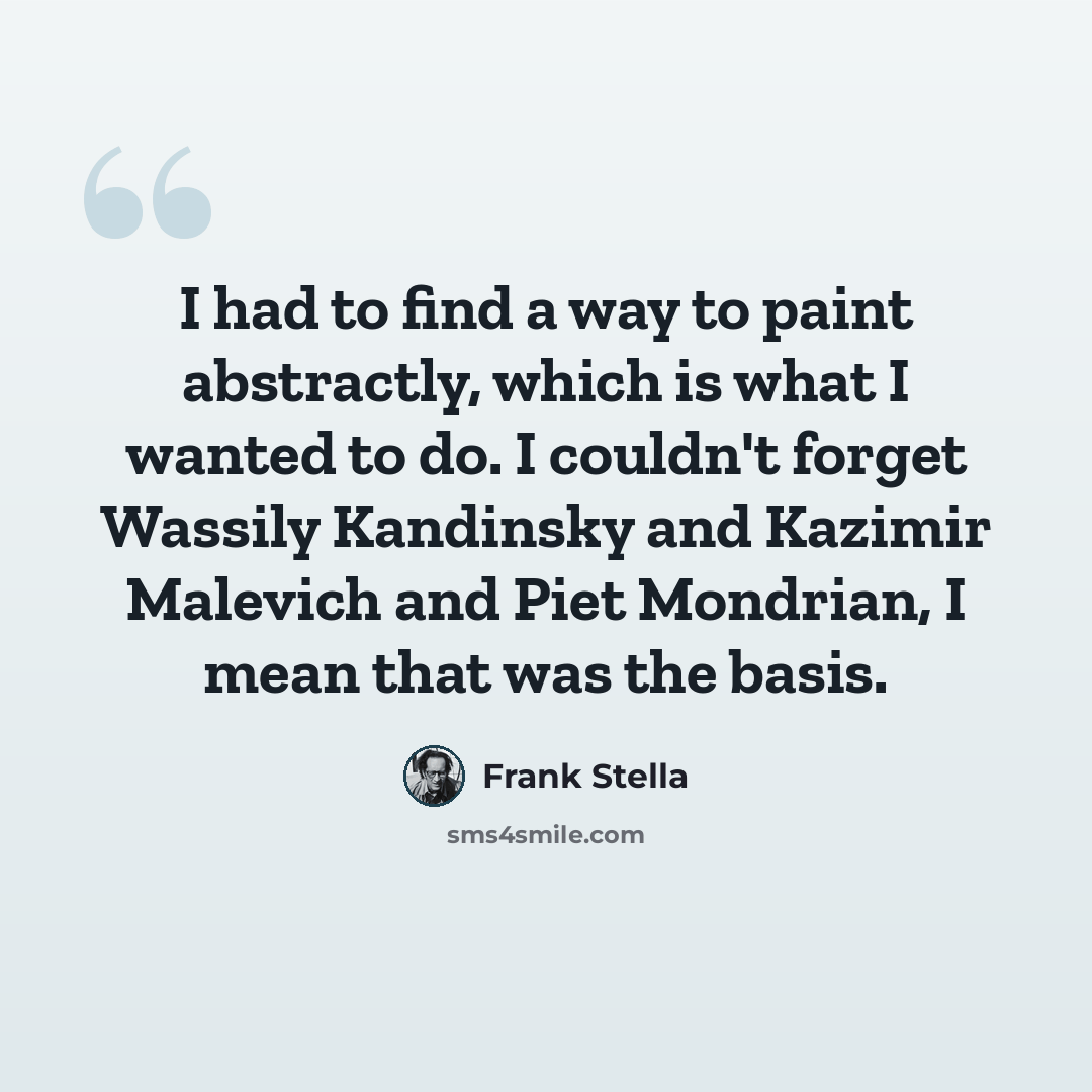 “I had to find a way to paint abstractly, which is what I wanted to do. I couldn't forget Wassily Kandinsky and Kazimir Malevich and Piet Mondrian, I mean that was the basis.” quote by Frank Stella