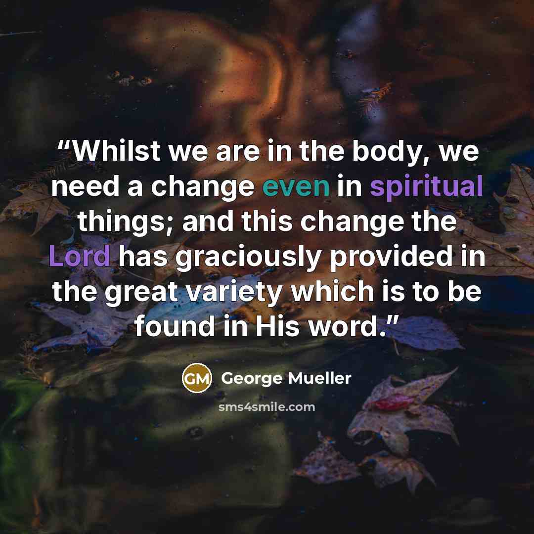 “Whilst we are in the body, we need a change even in spiritual things; and this change the Lord has graciously provided in the great variety which is to be found in His word.” quote by George Mueller