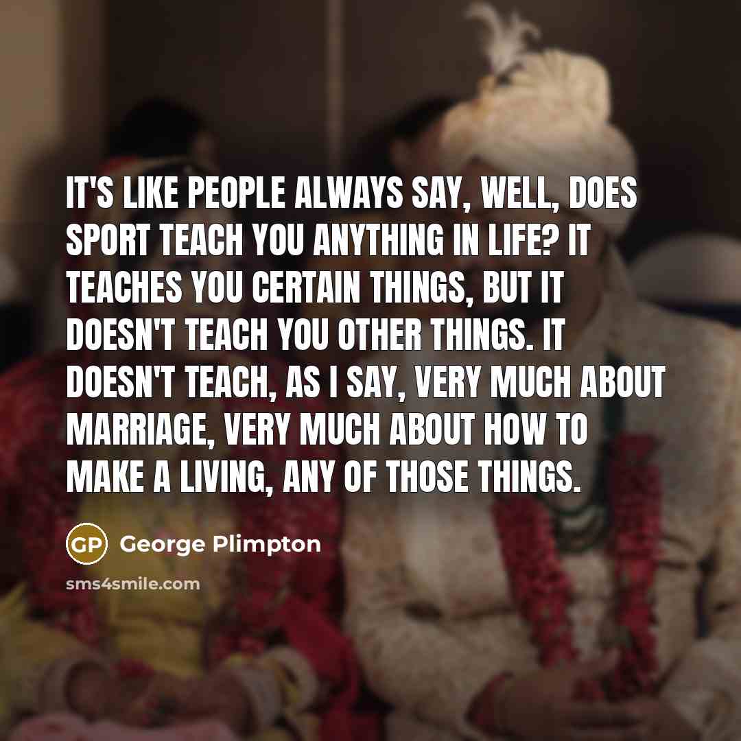 “It's like people always say, Well, does sport teach you anything in life? It teaches you certain things, but it doesn't teach you other things. It doesn't teach, as I say, very much about marriage, very much about how to make a living, any of those things.” quote by George Plimpton