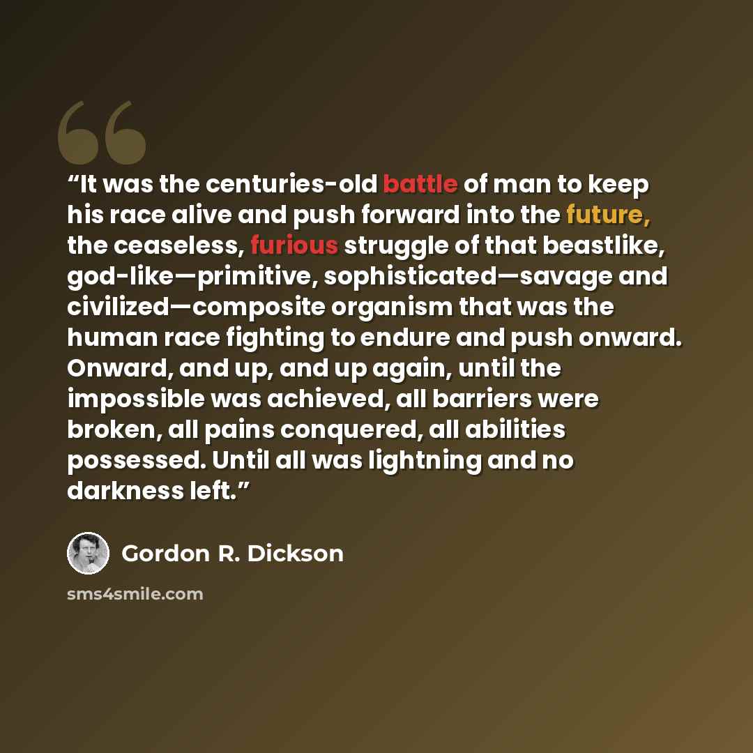“It was the centuries-old battle of man to keep his race alive and push forward into the future, the ceaseless, furious struggle of that beastlike, god-like—primitive, sophisticated—savage and civilized—composite organism that was the human race fighting to endure and push onward. Onward, and up…” quote by Gordon R. Dickson