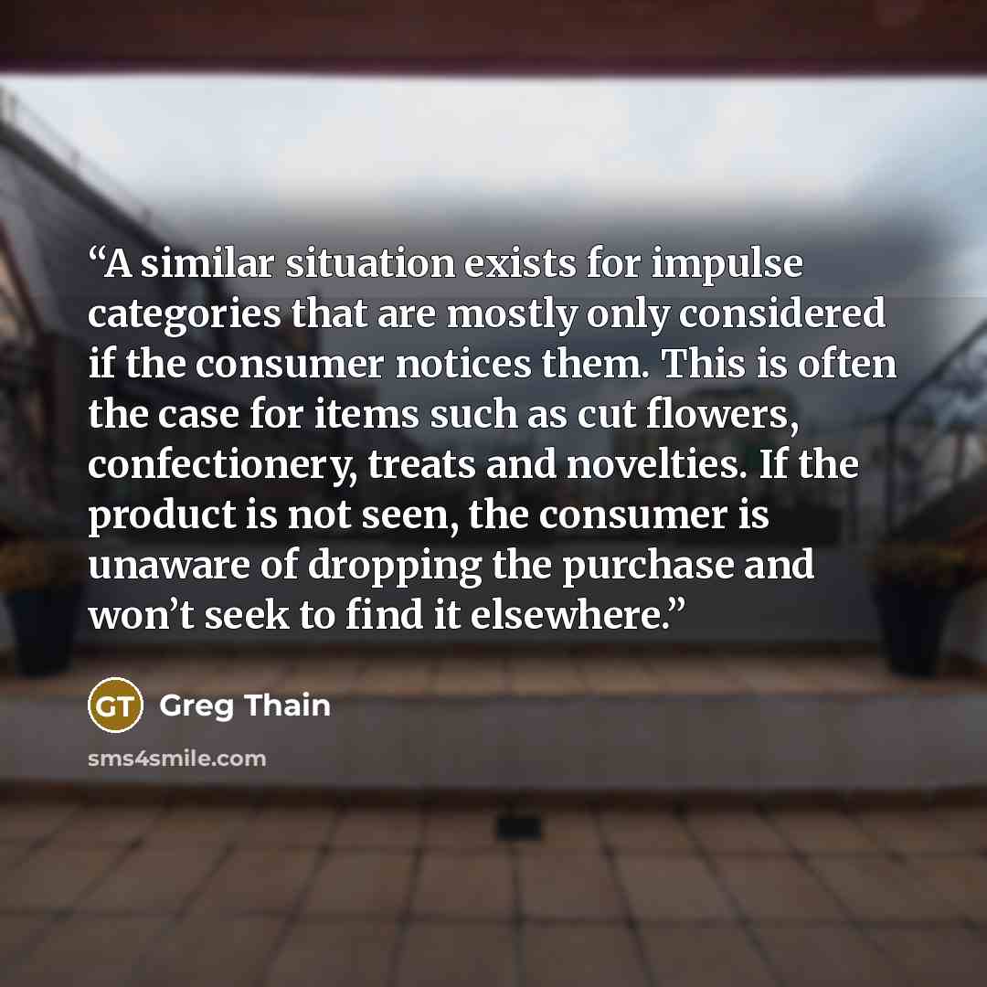 “A similar situation exists for impulse categories that are mostly only considered if the consumer notices them. This is often the case for items such as cut flowers, confectionery, treats and novelties. If the product is not seen, the consumer is unaware of dropping the purchase and won’t seek to…” quote by Greg Thain