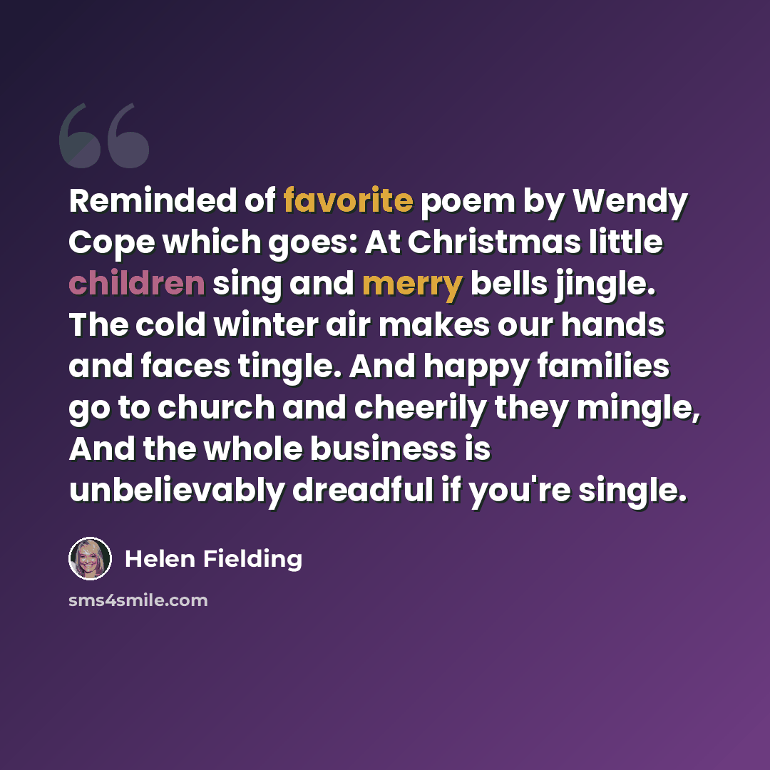 “Reminded of favorite poem by Wendy Cope which goes: At Christmas little children sing and merry bells jingle. The cold winter air makes our hands and faces tingle. And happy families go to church and cheerily they mingle, And the whole business is unbelievably dreadful if you're single.” quote by Helen Fielding