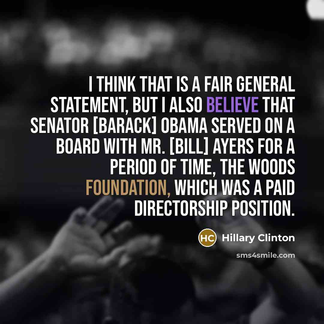 “I think that is a fair general statement, but I also believe that Senator [Barack] Obama served on a board with Mr. [Bill] Ayers for a period of time, the Woods Foundation, which was a paid directorship position.” quote by Hillary Clinton