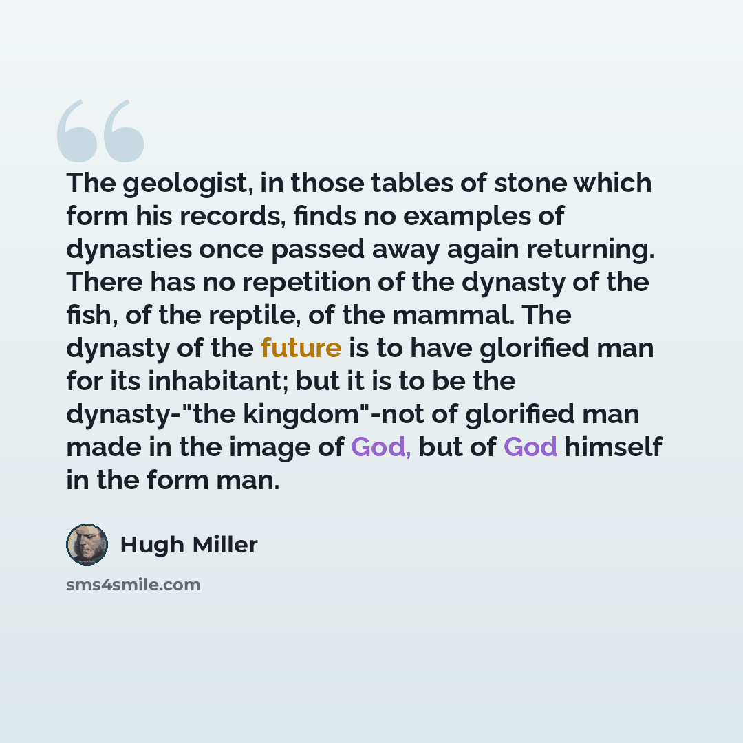 “The geologist, in those tables of stone which form his records, finds no examples of dynasties once passed away again returning. There has no repetition of the dynasty of the fish, of the reptile, of the mammal. The dynasty of the future is to have glorified man for its inhabitant; but it is to be…” quote by Hugh Miller