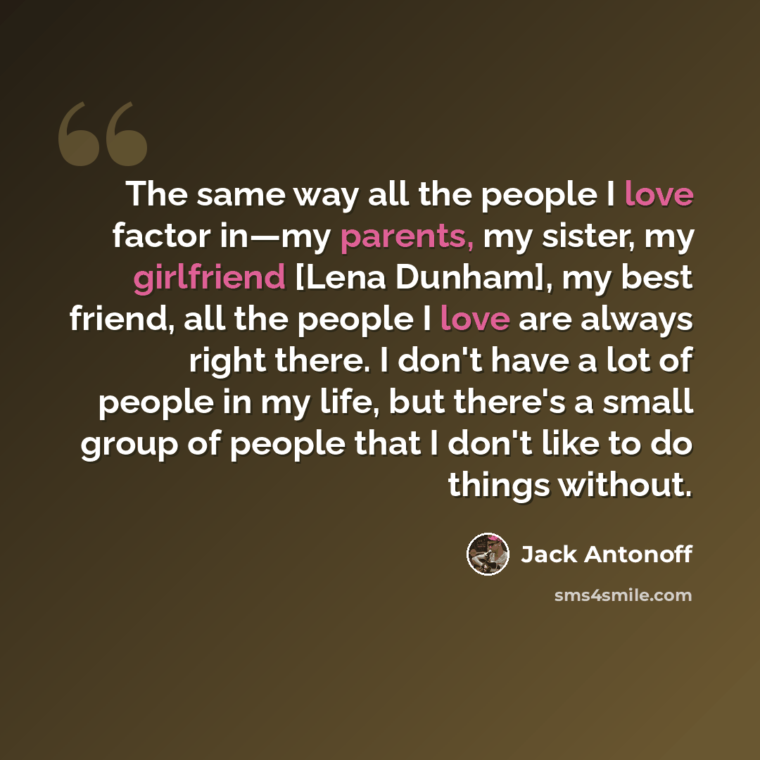 “The same way all the people I love factor in—my parents, my sister, my girlfriend [Lena Dunham], my best friend, all the people I love are always right there. I don't have a lot of people in my life, but there's a small group of people that I don't like to do things without.” quote by Jack Antonoff