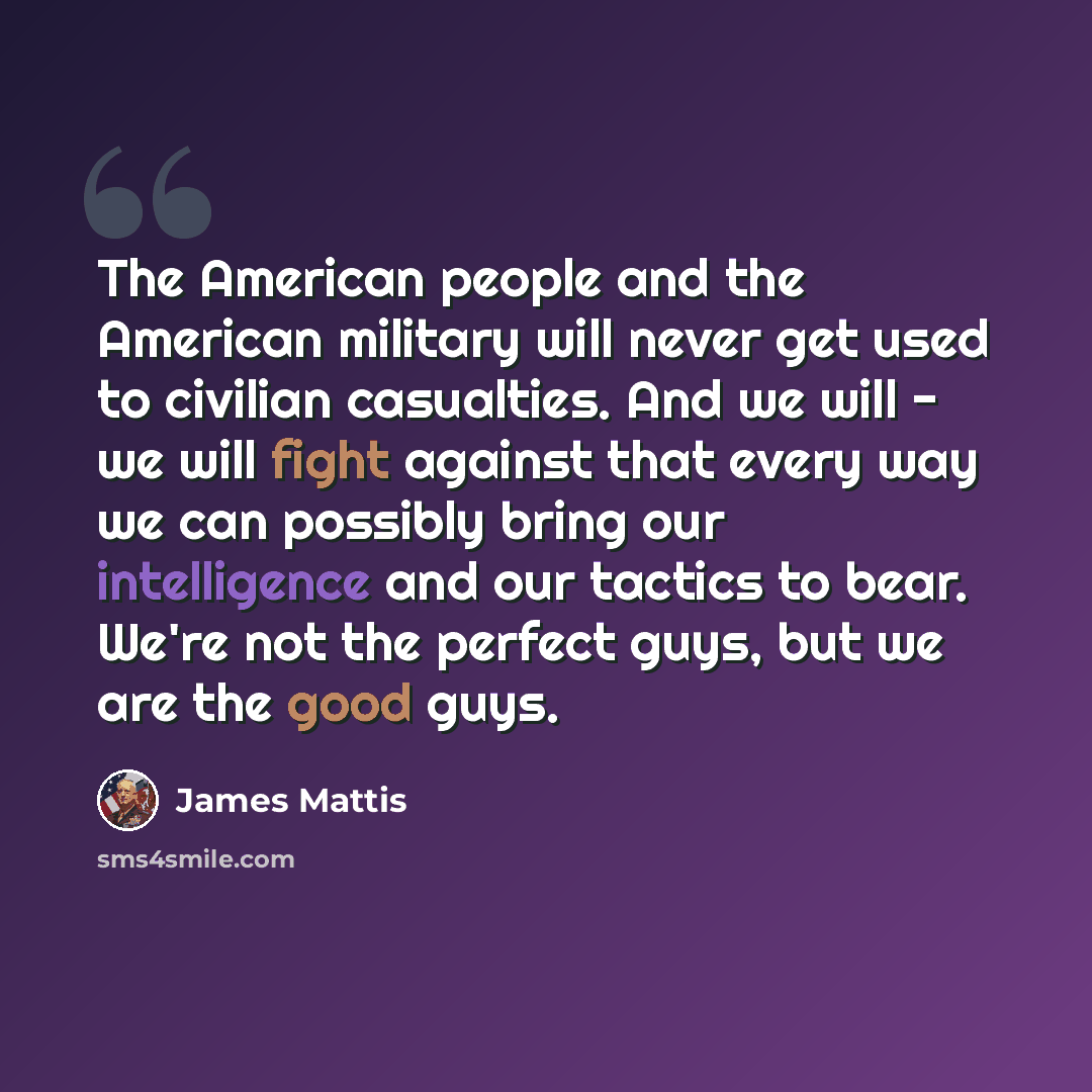 “The American people and the American military will never get used to civilian casualties. And we will - we will fight against that every way we can possibly bring our intelligence and our tactics to bear. We're not the perfect guys, but we are the good guys.” quote by James Mattis