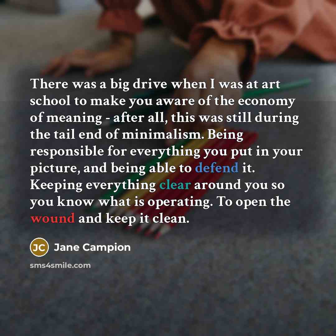 “There was a big drive when I was at art school to make you aware of the economy of meaning - after all, this was still during the tail end of minimalism. Being responsible for everything you put in your picture, and being able to defend it. Keeping everything clear around you so you know what is…” quote by Jane Campion