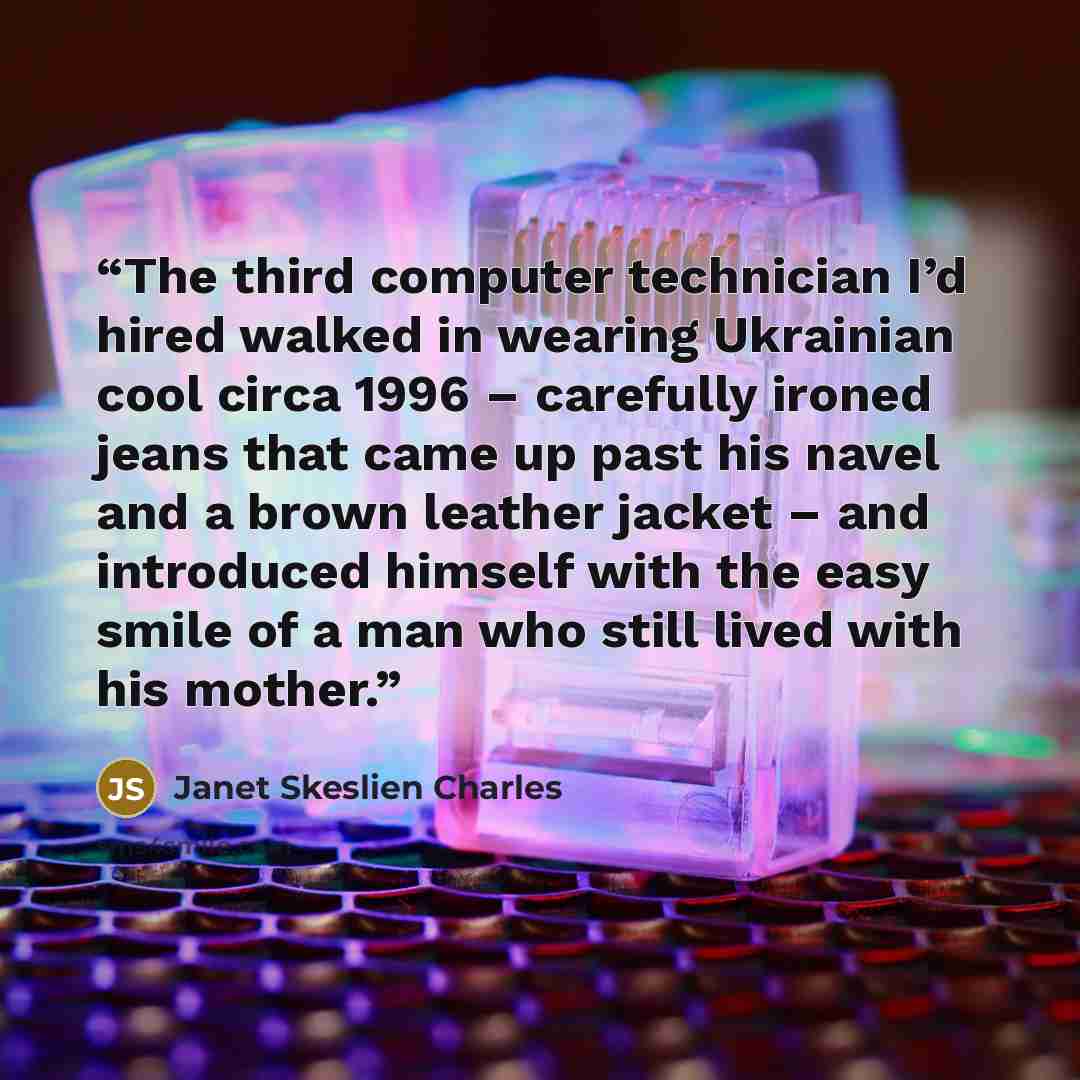 “The third computer technician I’d hired walked in wearing Ukrainian cool circa 1996 – carefully ironed jeans that came up past his navel and a brown leather jacket – and introduced himself with the easy smile of a man who still lived with his mother.” quote by Janet Skeslien Charles