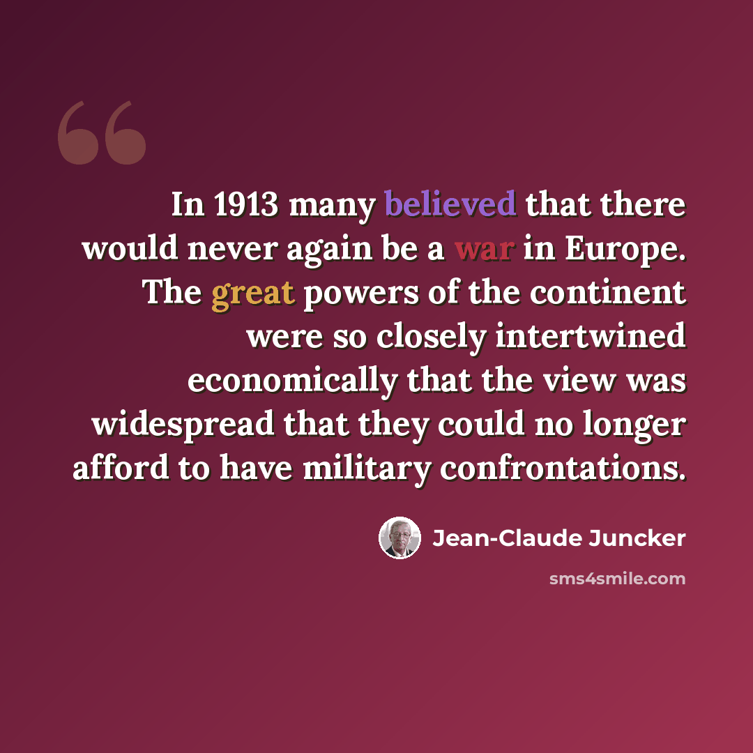 “In 1913 many believed that there would never again be a war in Europe. The great powers of the continent were so closely intertwined economically that the view was widespread that they could no longer afford to have military confrontations.” quote by Jean-Claude Juncker