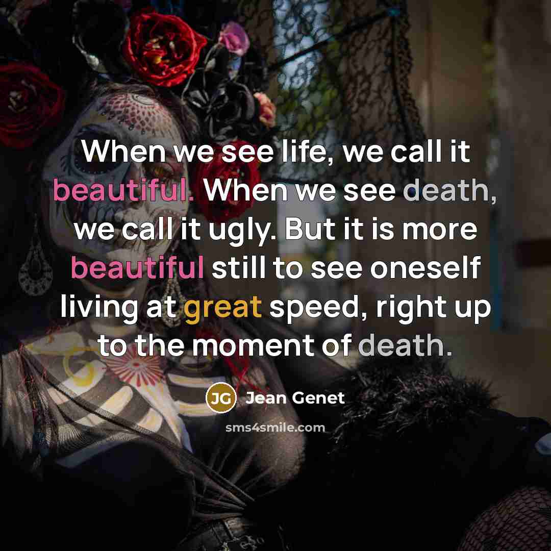 “When we see life, we call it beautiful. When we see death, we call it ugly. But it is more beautiful still to see oneself living at great speed, right up to the moment of death.” quote by Jean Genet
