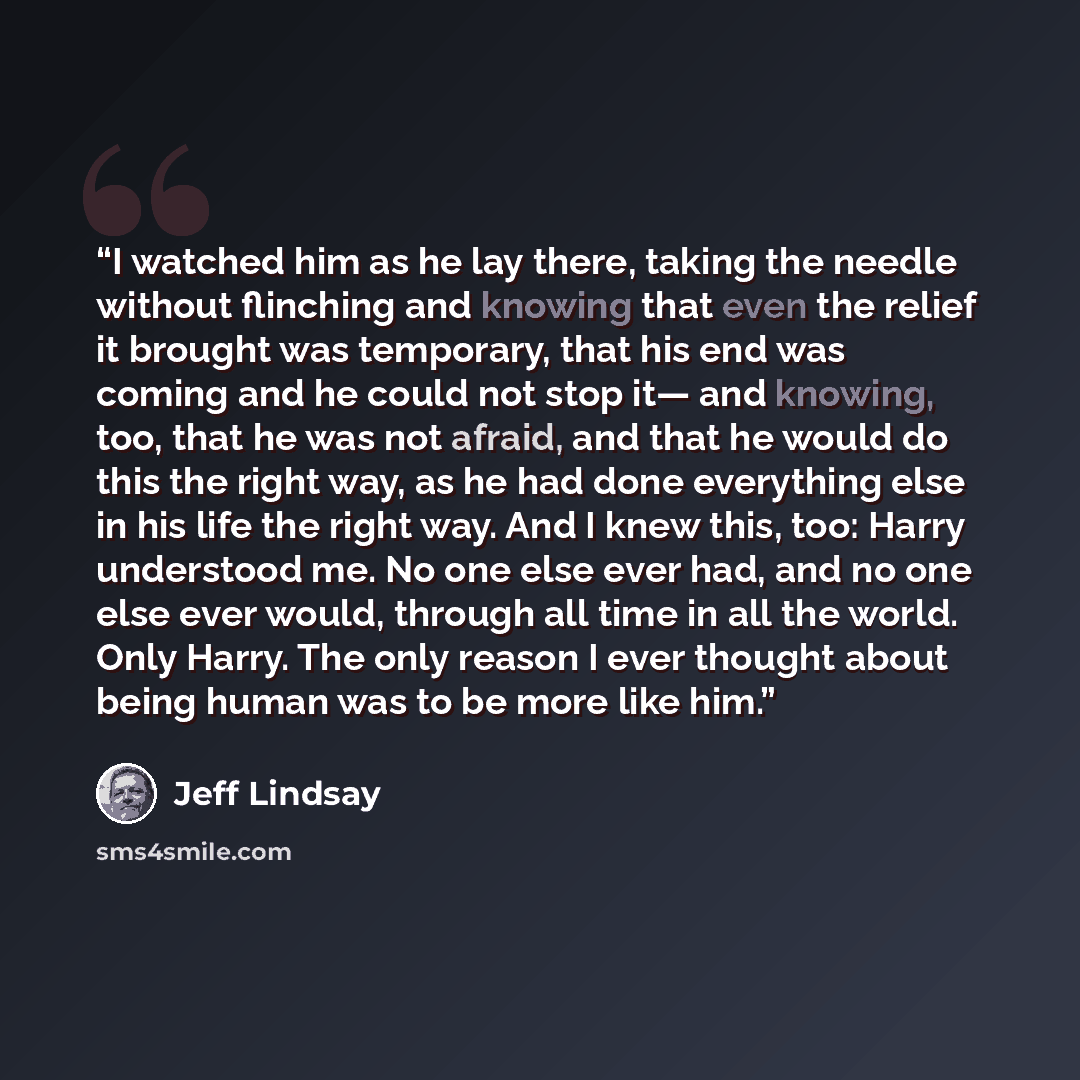 “I watched him as he lay there, taking the needle without flinching and knowing that even the relief it brought was temporary, that his end was coming and he could not stop it— and knowing, too, that he was not afraid, and that he would do this the right way, as he had done everything else in his…” quote by Jeff Lindsay