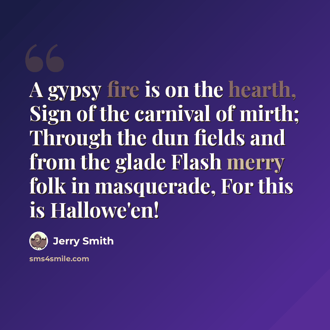 “A gypsy fire is on the hearth, Sign of the carnival of mirth; Through the dun fields and from the glade Flash merry folk in masquerade, For this is Hallowe'en!” quote by Jerry Smith