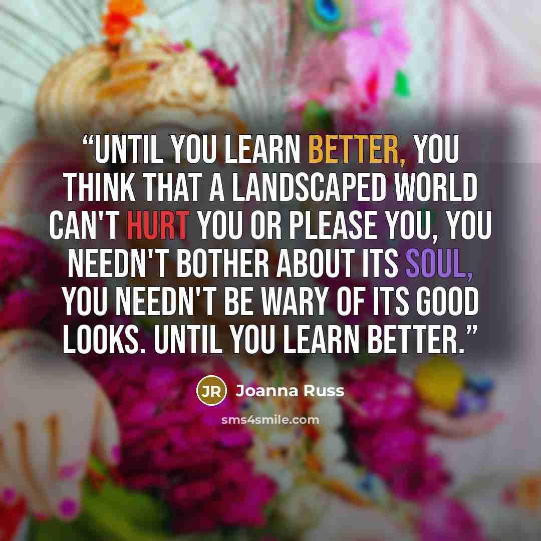 “Until you learn better, you think that a landscaped world can't hurt you or please you, you needn't bother about its soul, you needn't be wary of its good looks. Until you learn better.” quote by Joanna Russ