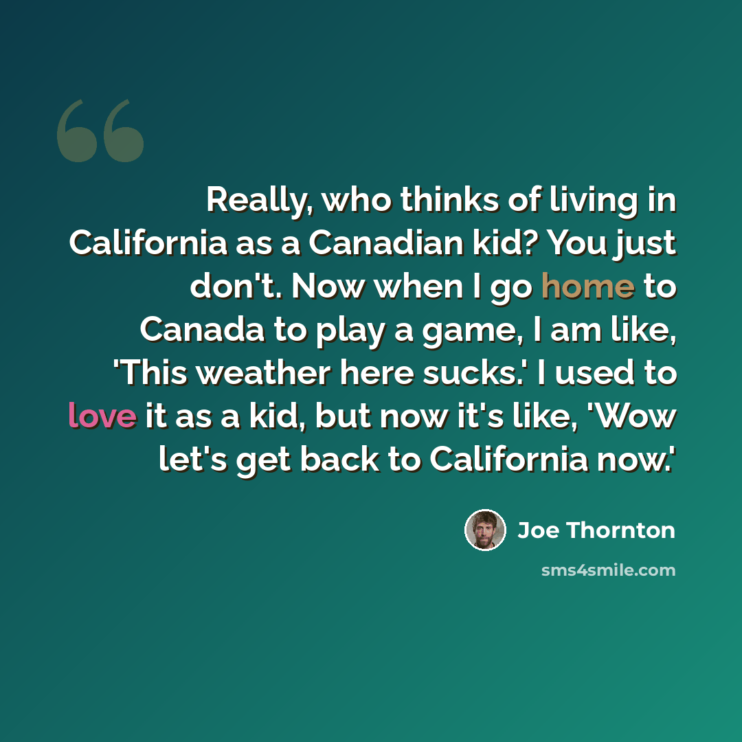 “Really, who thinks of living in California as a Canadian kid? You just don't. Now when I go home to Canada to play a game, I am like, 'This weather here sucks.' I used to love it as a kid, but now it's like, 'Wow let's get back to California now.'” quote by Joe Thornton