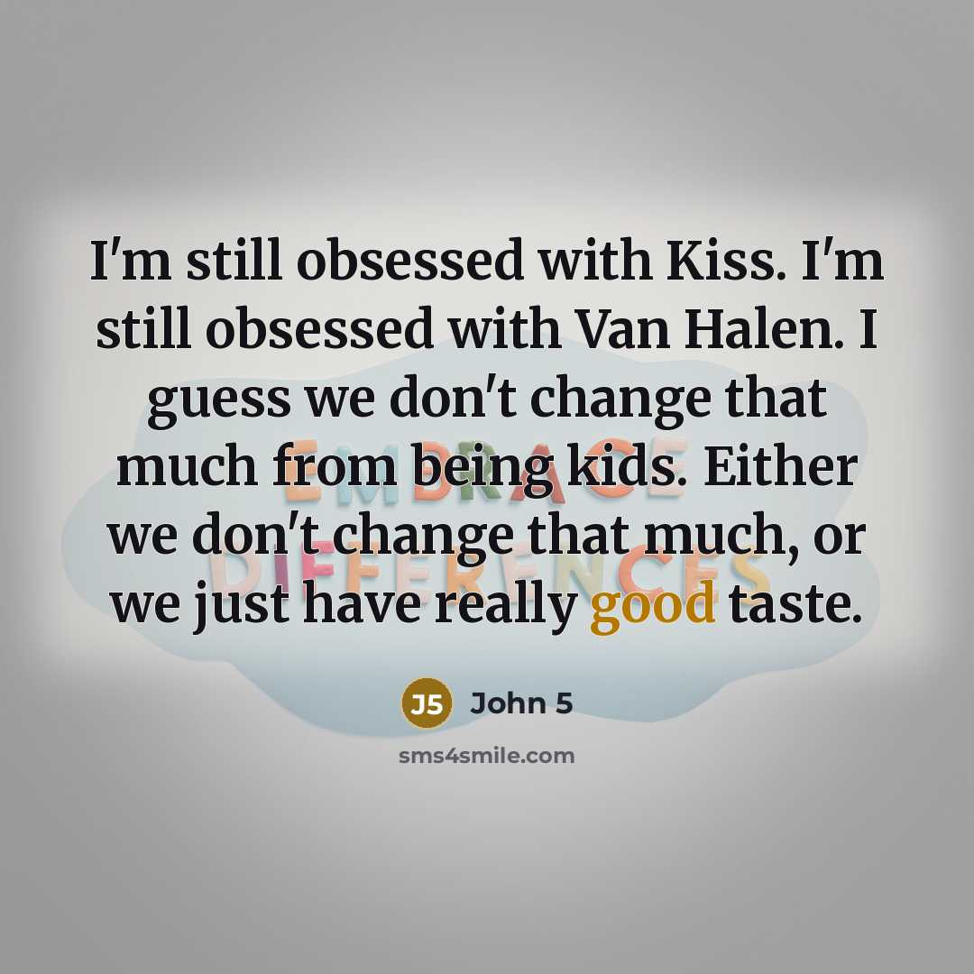 “I'm still obsessed with Kiss. I'm still obsessed with Van Halen. I guess we don't change that much from being kids. Either we don't change that much, or we just have really good taste.” quote by John 5