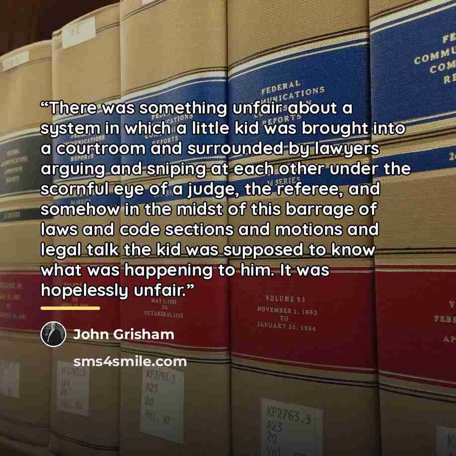 “There was something unfair about a system in which a little kid was brought into a courtroom and surrounded by lawyers arguing and sniping at each other under the scornful eye of a judge, the referee, and somehow in the midst of this barrage of laws and code sections and motions and legal talk the…” quote by John Grisham