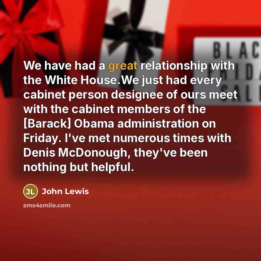 “We have had a great relationship with the White House.We just had every cabinet person designee of ours meet with the cabinet members of the [Barack] Obama administration on Friday. I've met numerous times with Denis McDonough, they've been nothing but helpful.” quote by John Lewis