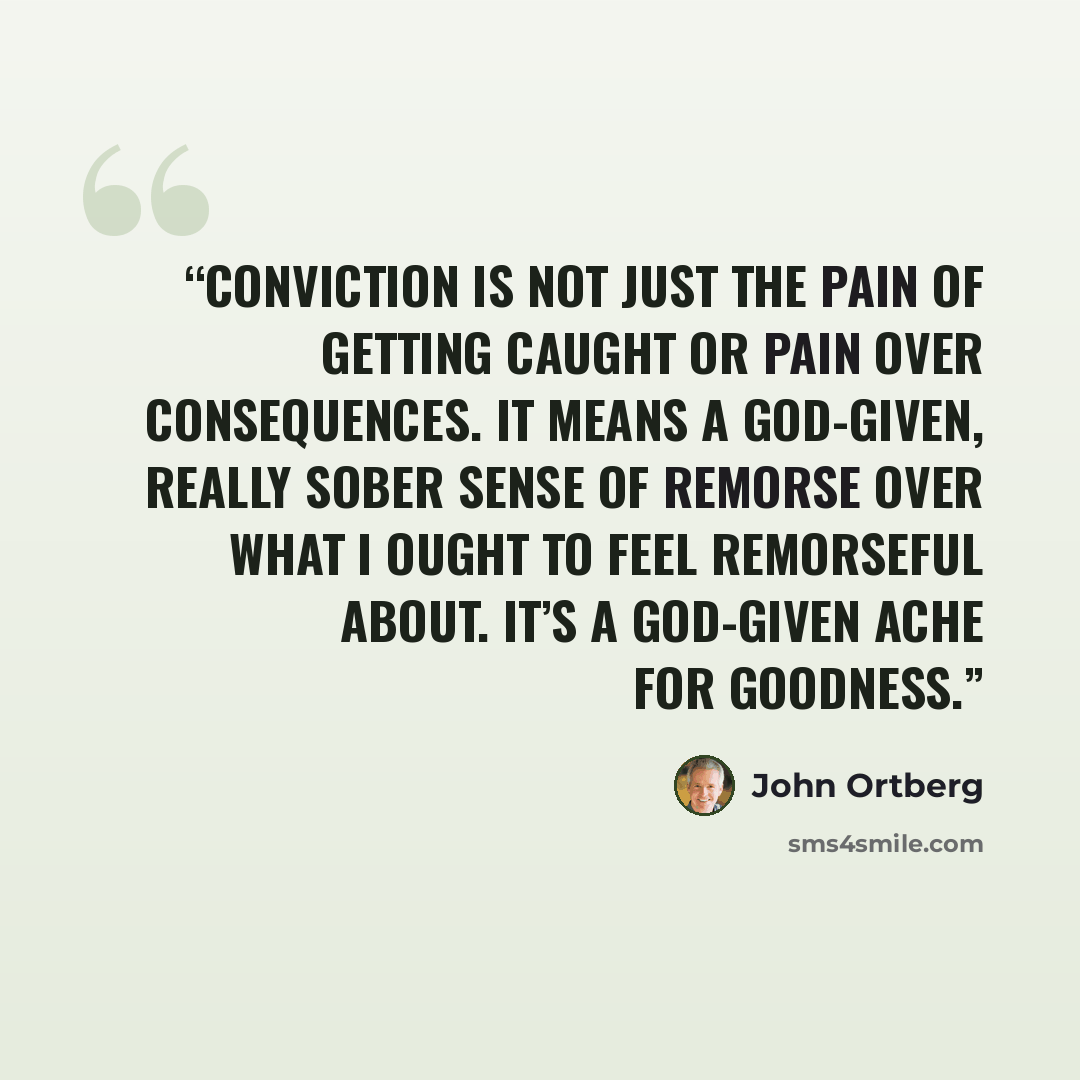 “Conviction is not just the pain of getting caught or pain over consequences. It means a God-given, really sober sense of remorse over what I ought to feel remorseful about. It’s a God-given ache for goodness.” quote by John Ortberg