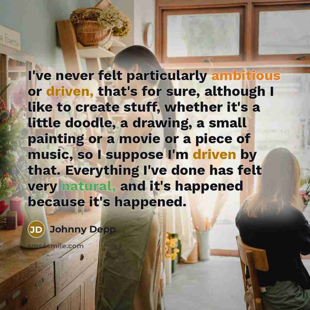 “I've never felt particularly ambitious or driven, that's for sure, although I like to create stuff, whether it's a little doodle, a drawing, a small painting or a movie or a piece of music, so I suppose I'm driven by that. Everything I've done has felt very natural, and it's happened because it's…” quote by Johnny Depp