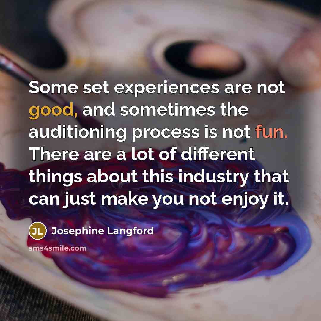 “Some set experiences are not good, and sometimes the auditioning process is not fun. There are a lot of different things about this industry that can just make you not enjoy it.” quote by Josephine Langford