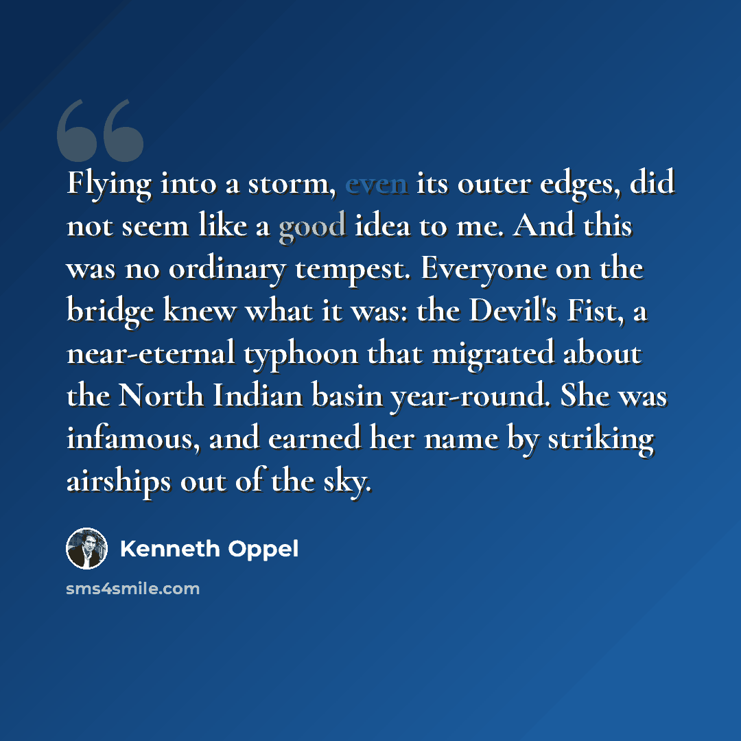 “Flying into a storm, even its outer edges, did not seem like a good idea to me. And this was no ordinary tempest. Everyone on the bridge knew what it was: the Devil's Fist, a near-eternal typhoon that migrated about the North Indian basin year-round. She was infamous, and earned her name by…” quote by Kenneth Oppel
