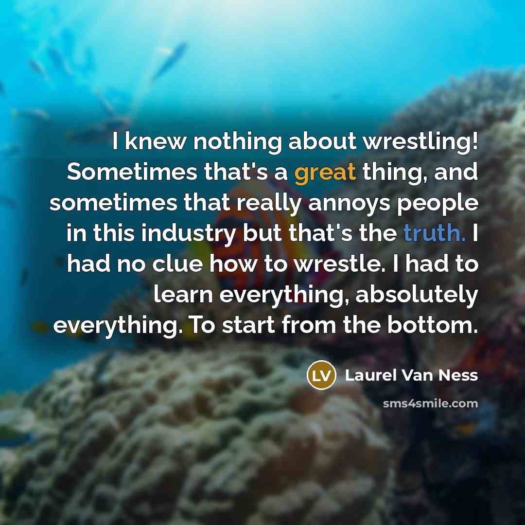 “I knew nothing about wrestling! Sometimes that's a great thing, and sometimes that really annoys people in this industry but that's the truth. I had no clue how to wrestle. I had to learn everything, absolutely everything. To start from the bottom.” quote by Laurel Van Ness