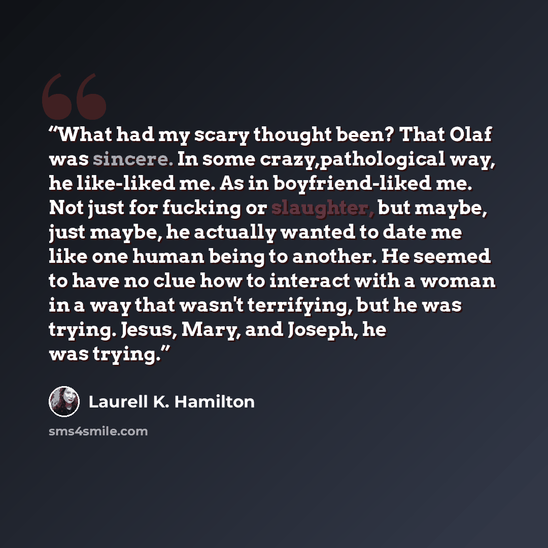 “What had my scary thought been? That Olaf was sincere. In some crazy,pathological way, he like-liked me. As in boyfriend-liked me. Not just for fucking or slaughter, but maybe, just maybe, he actually wanted to date me like one human being to another. He seemed to have no clue how to interact with…” quote by Laurell K. Hamilton
