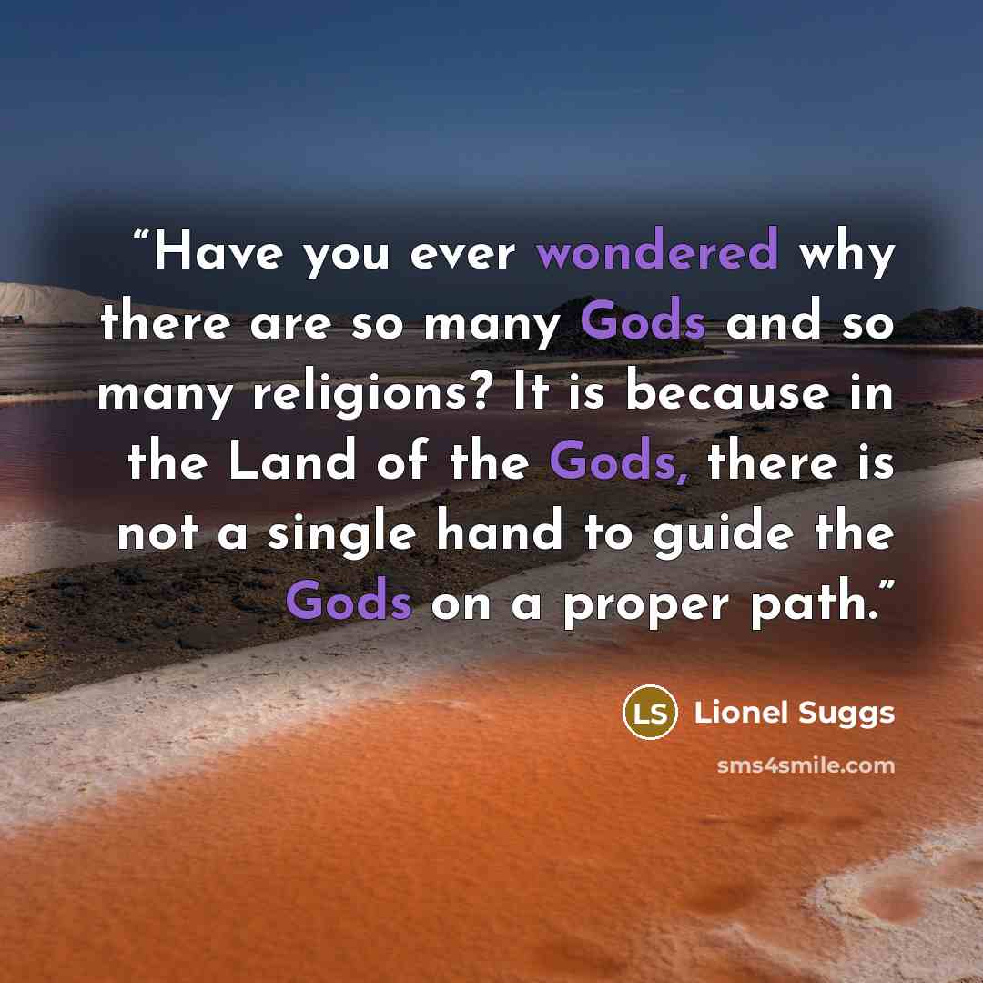 “Have you ever wondered why there are so many Gods and so many religions? It is because in the Land of the Gods, there is not a single hand to guide the Gods on a proper path.” quote by Lionel Suggs