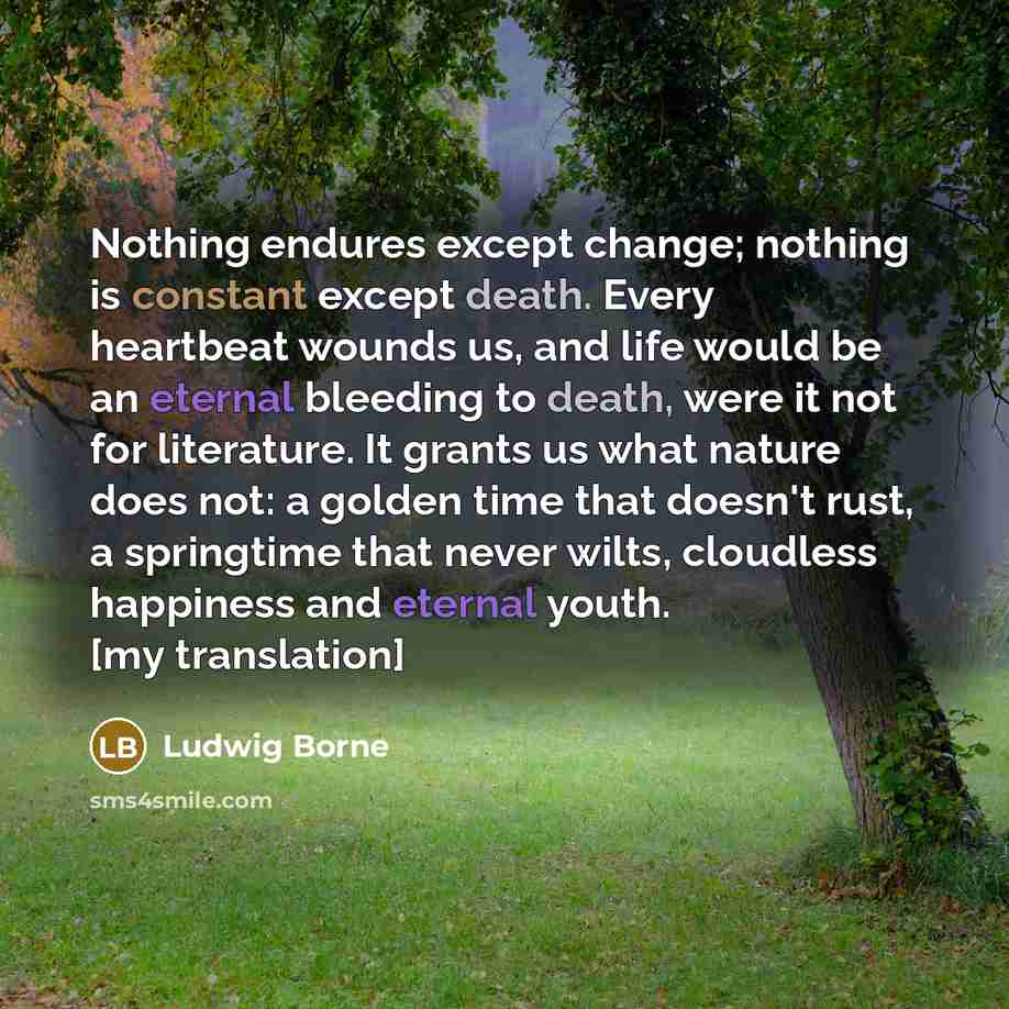 “Nothing endures except change; nothing is constant except death. Every heartbeat wounds us, and life would be an eternal bleeding to death, were it not for literature. It grants us what nature does not: a golden time that doesn't rust, a springtime that never wilts, cloudless happiness and eternal…” quote by Ludwig Borne