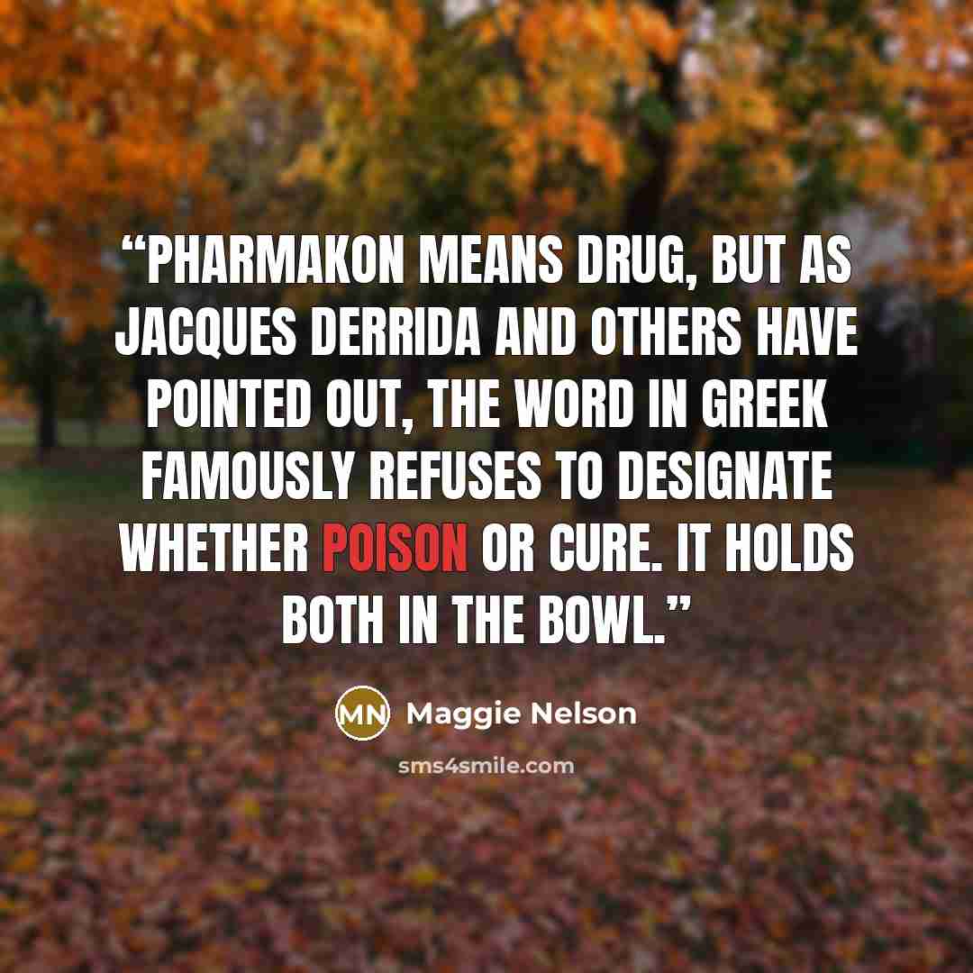 “Pharmakon means drug, but as Jacques Derrida and others have pointed out, the word in Greek famously refuses to designate whether poison or cure. It holds both in the bowl.” quote by Maggie Nelson
