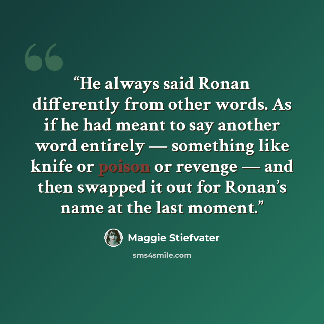 “He always said Ronan differently from other words. As if he had meant to say another word entirely — something like knife or poison or revenge — and then swapped it out for Ronan’s name at the last moment.” quote by Maggie Stiefvater