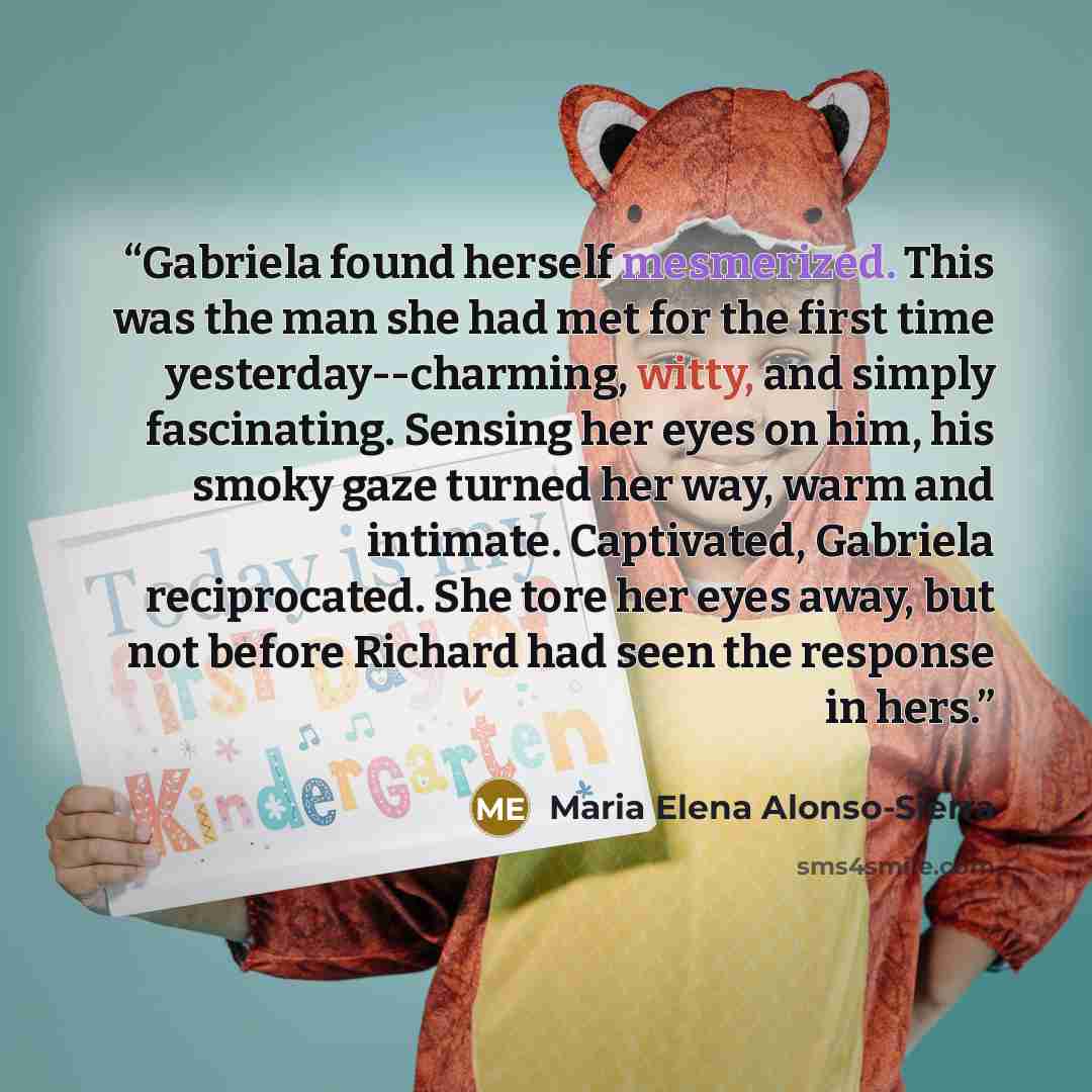 “Gabriela found herself mesmerized. This was the man she had met for the first time yesterday--charming, witty, and simply fascinating. Sensing her eyes on him, his smoky gaze turned her way, warm and intimate. Captivated, Gabriela reciprocated. She tore her eyes away, but not before Richard had…” quote by Maria Elena Alonso-Sierra