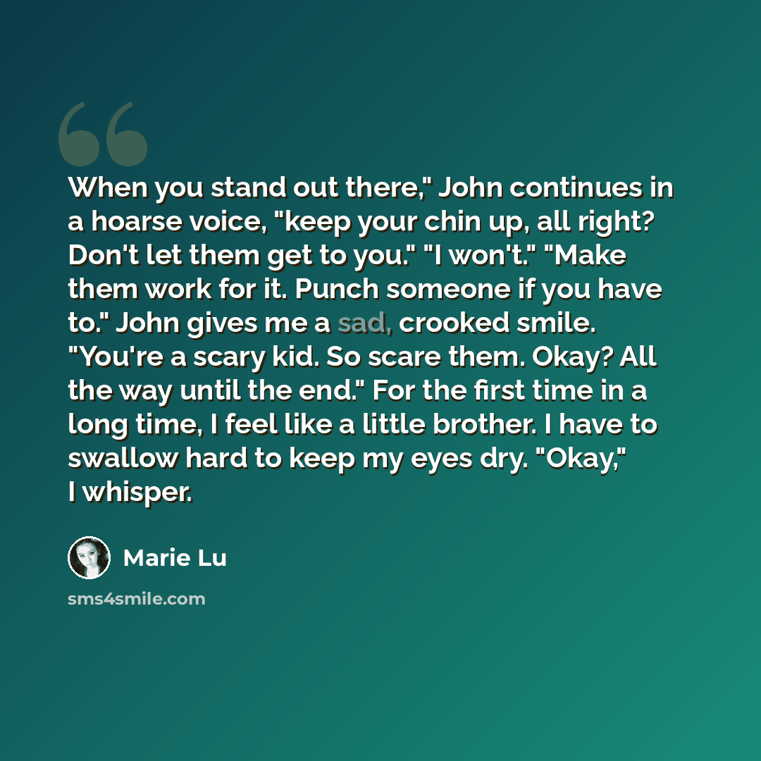 “When you stand out there," John continues in a hoarse voice, "keep your chin up, all right? Don't let them get to you." "I won't." "Make them work for it. Punch someone if you have to." John gives me a sad, crooked smile. "You're a scary kid. So scare them. Okay? All the way until the end." For…” quote by Marie Lu