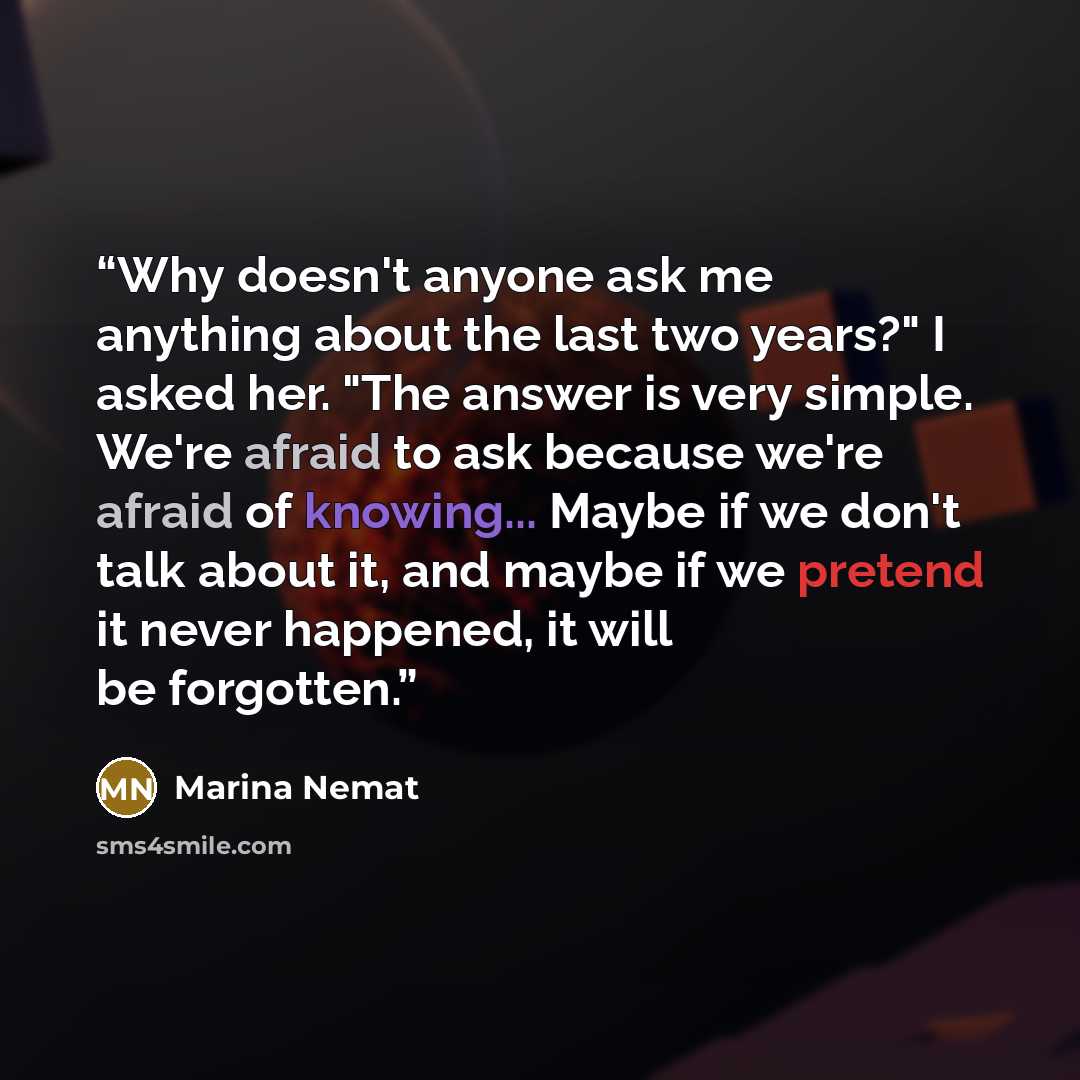 “Why doesn't anyone ask me anything about the last two years?" I asked her. "The answer is very simple. We're afraid to ask because we're afraid of knowing... Maybe if we don't talk about it, and maybe if we pretend it never happened, it will be forgotten.” quote by Marina Nemat