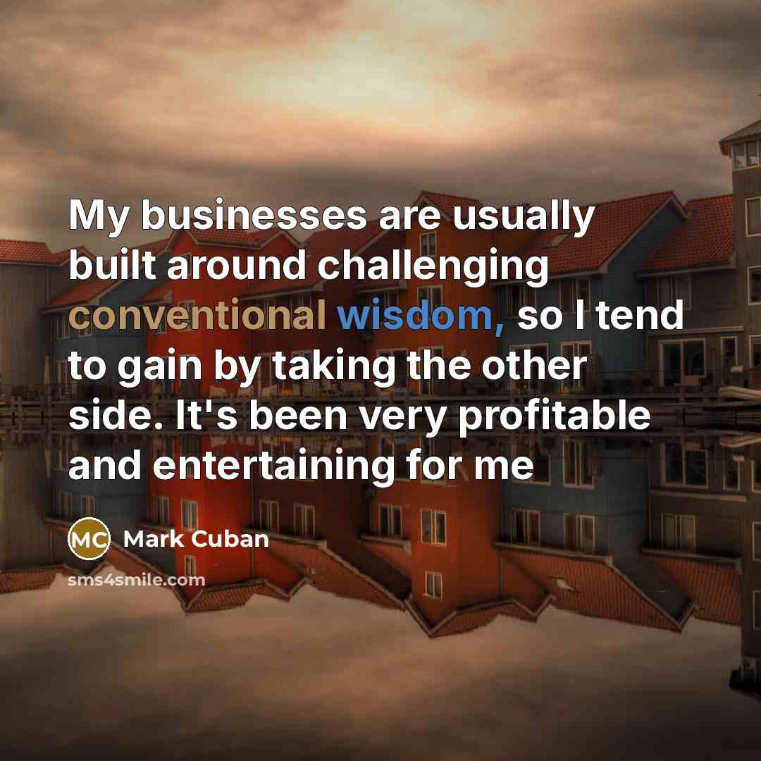 “My businesses are usually built around challenging conventional wisdom, so I tend to gain by taking the other side. It's been very profitable and entertaining for me” quote by Mark Cuban