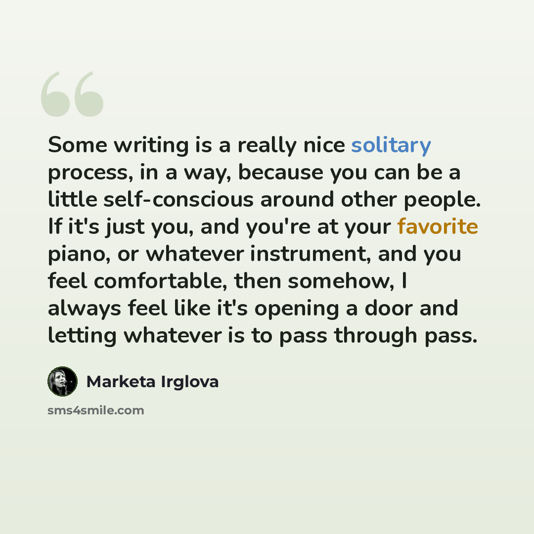 “Some writing is a really nice solitary process, in a way, because you can be a little self-conscious around other people. If it's just you, and you're at your favorite piano, or whatever instrument, and you feel comfortable, then somehow, I always feel like it's opening a door and letting whatever…” quote by Marketa Irglova