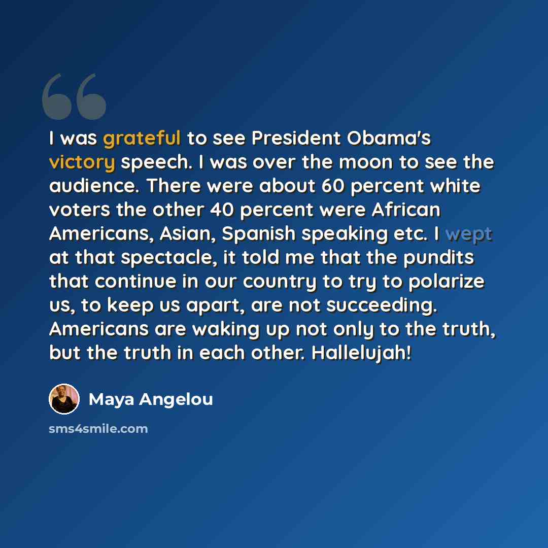 “I was grateful to see President Obama's victory speech. I was over the moon to see the audience. There were about 60 percent white voters the other 40 percent were African Americans, Asian, Spanish speaking etc. I wept at that spectacle, it told me that the pundits that continue in our country to…” quote by Maya Angelou