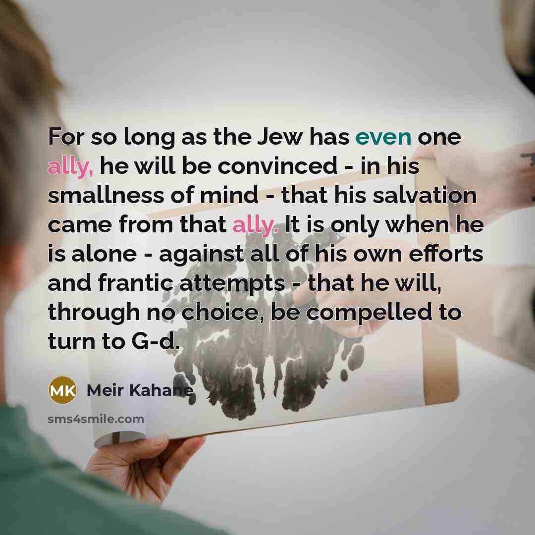 “For so long as the Jew has even one ally, he will be convinced - in his smallness of mind - that his salvation came from that ally. It is only when he is alone - against all of his own efforts and frantic attempts - that he will, through no choice, be compelled to turn to G-d.” quote by Meir Kahane